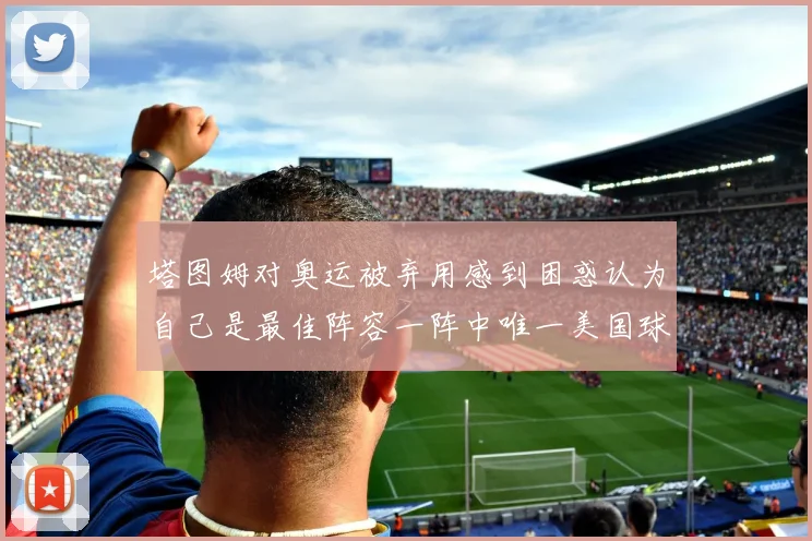 塔图姆对奥运被弃用感到困惑认为自己是最佳阵容一阵中唯一美国球员