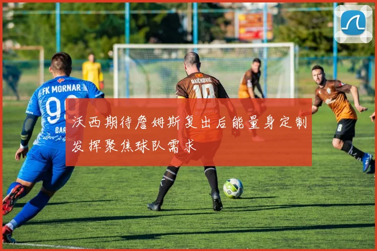 沃西期待詹姆斯复出后能量身定制发挥聚焦球队需求