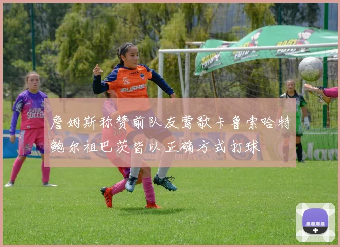 詹姆斯称赞前队友莺歌卡鲁索哈特鲍尔祖巴茨皆以正确方式打球