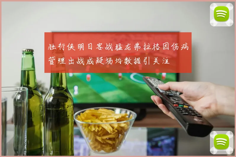 独行侠明日客战猛龙弗拉格因伤病管理出战成疑场均数据引关注