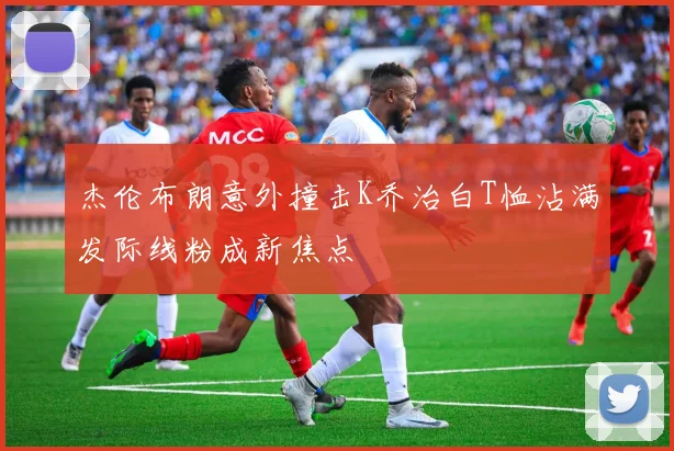 杰伦布朗意外撞击K乔治白T恤沾满发际线粉成新焦点