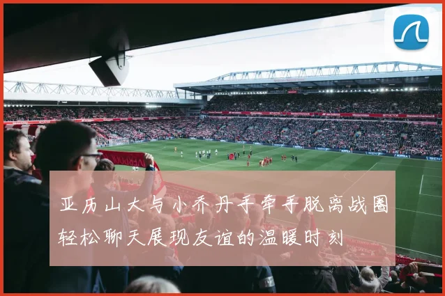 亚历山大与小乔丹手牵手脱离战圈轻松聊天展现友谊的温暖时刻