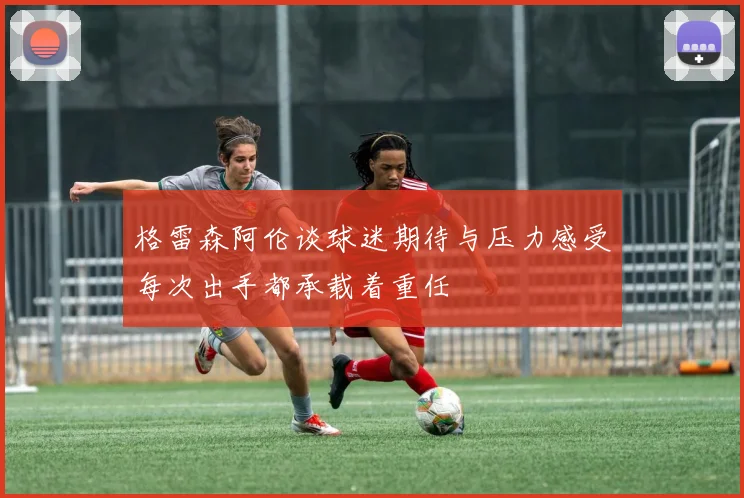 格雷森阿伦谈球迷期待与压力感受每次出手都承载着重任