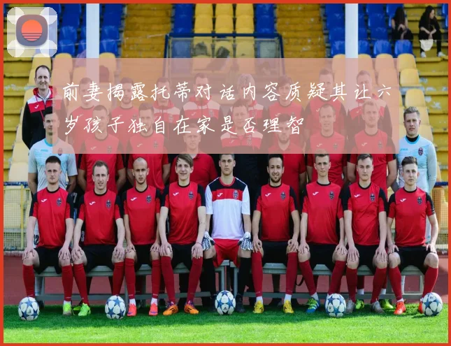 前妻揭露托蒂对话内容质疑其让六岁孩子独自在家是否理智
