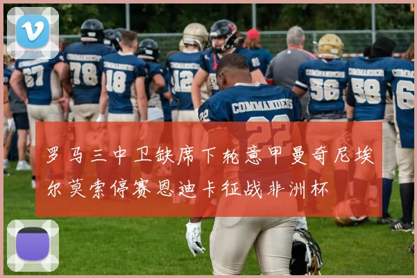 罗马三中卫缺席下轮意甲曼奇尼埃尔莫索停赛恩迪卡征战非洲杯