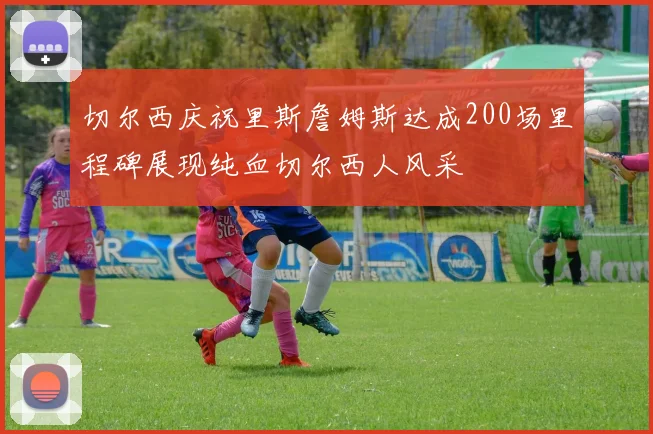 切尔西庆祝里斯詹姆斯达成200场里程碑展现纯血切尔西人风采
