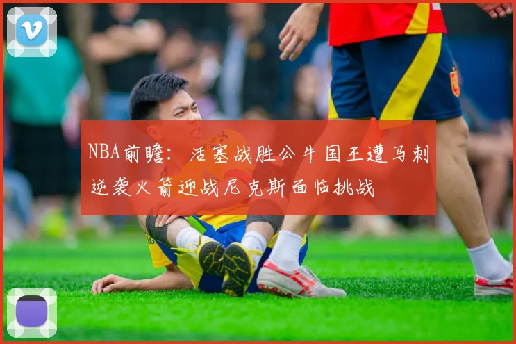 NBA前瞻：活塞战胜公牛国王遭马刺逆袭火箭迎战尼克斯面临挑战