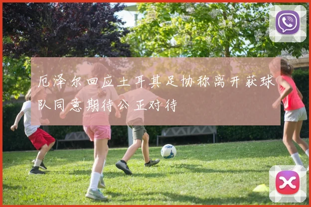 厄泽尔回应土耳其足协称离开获球队同意期待公正对待
