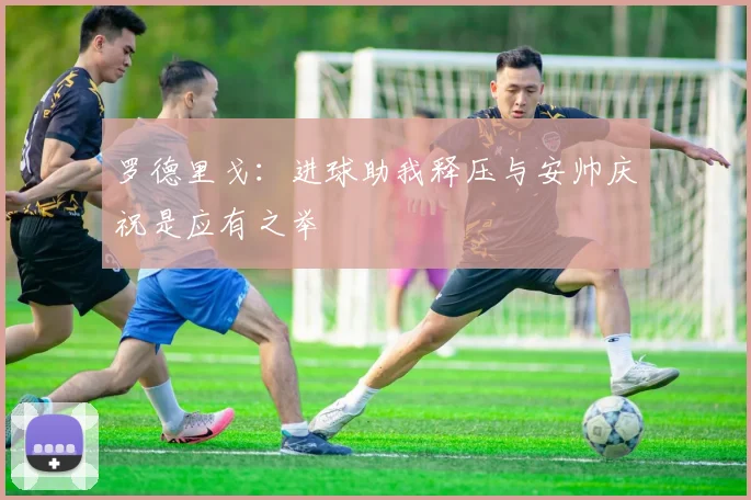 罗德里戈：进球助我释压与安帅庆祝是应有之举