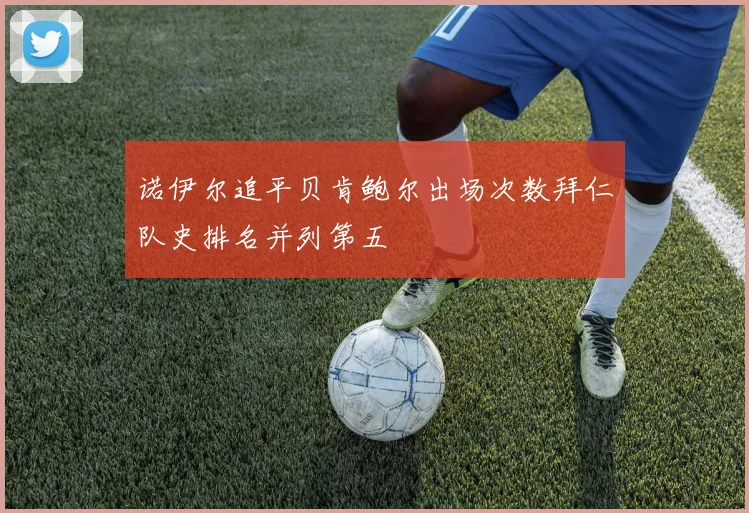 诺伊尔追平贝肯鲍尔出场次数拜仁队史排名并列第五