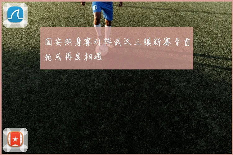 国安热身赛对阵武汉三镇新赛季首轮或再度相遇