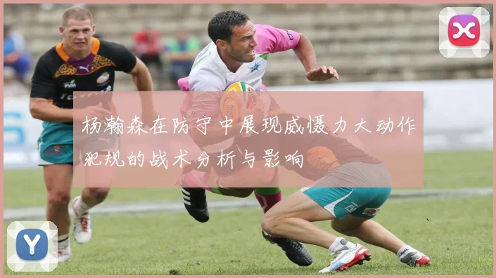 杨瀚森在防守中展现威慑力大动作犯规的战术分析与影响