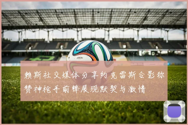 赖斯社交媒体分享约克雷斯合影称赞神枪手前锋展现默契与激情