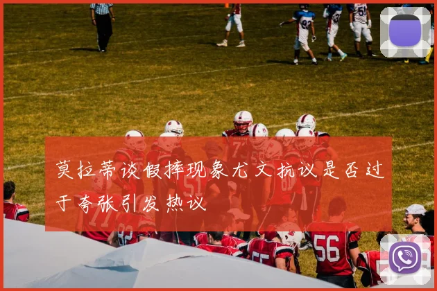 莫拉蒂谈假摔现象尤文抗议是否过于夸张引发热议