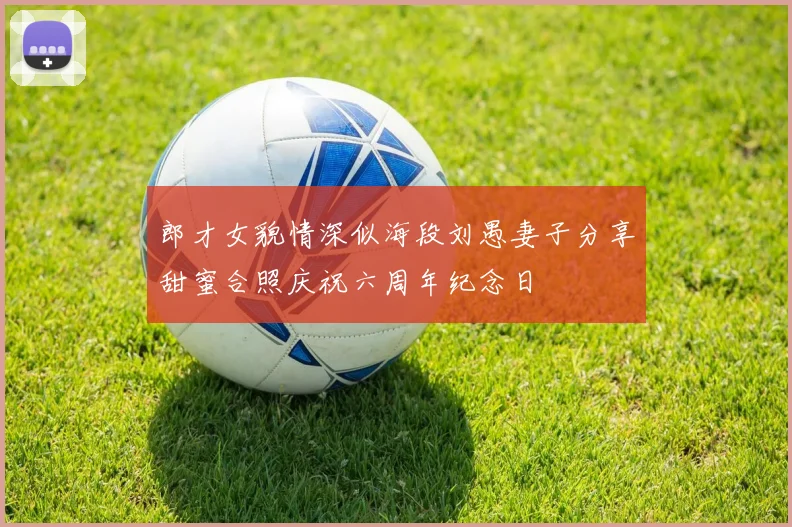 郎才女貌情深似海段刘愚妻子分享甜蜜合照庆祝六周年纪念日