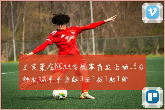 王芙蕖在NCAA常规赛首发出场15分钟表现平平贡献3分1板1助1断