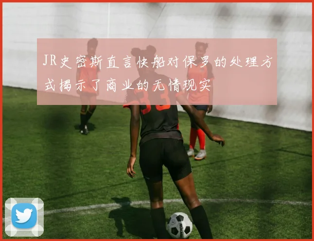 JR史密斯直言快船对保罗的处理方式揭示了商业的无情现实