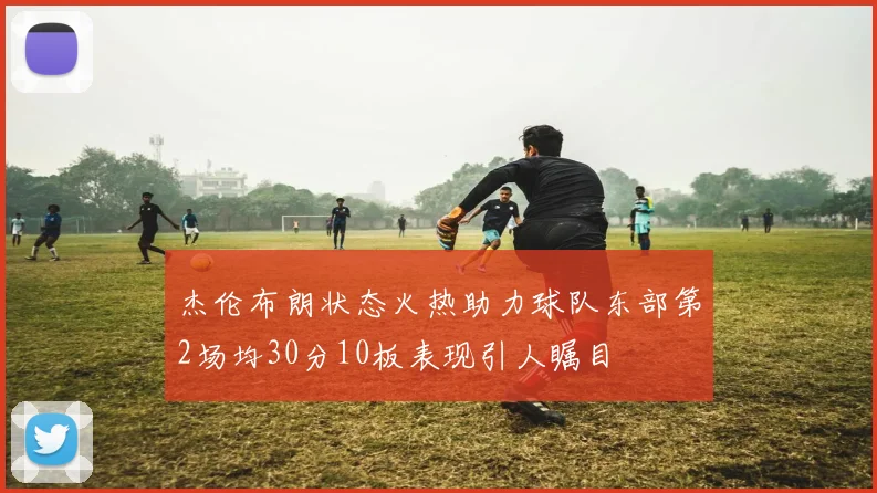 杰伦布朗状态火热助力球队东部第2场均30分10板表现引人瞩目