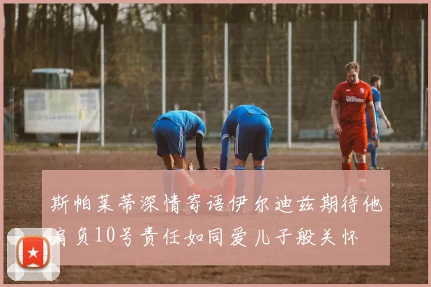 斯帕莱蒂深情寄语伊尔迪兹期待他肩负10号责任如同爱儿子般关怀