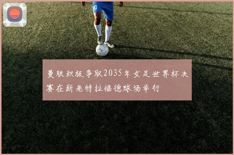 曼联积极争取2035年女足世界杯决赛在新老特拉福德球场举行