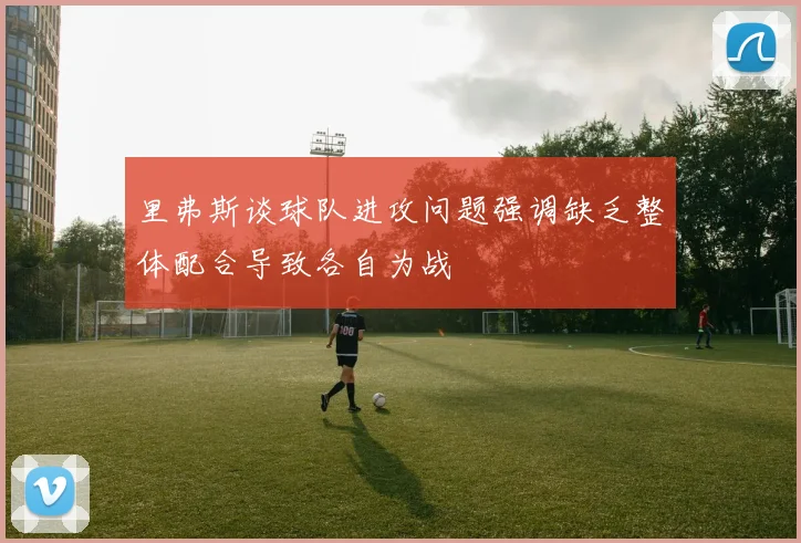 里弗斯谈球队进攻问题强调缺乏整体配合导致各自为战