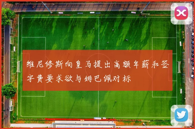 维尼修斯向皇马提出高额年薪和签字费要求欲与姆巴佩对标