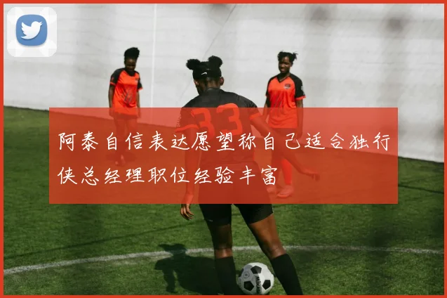 阿泰自信表达愿望称自己适合独行侠总经理职位经验丰富