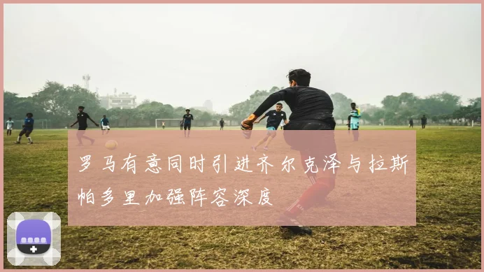 罗马有意同时引进齐尔克泽与拉斯帕多里加强阵容深度