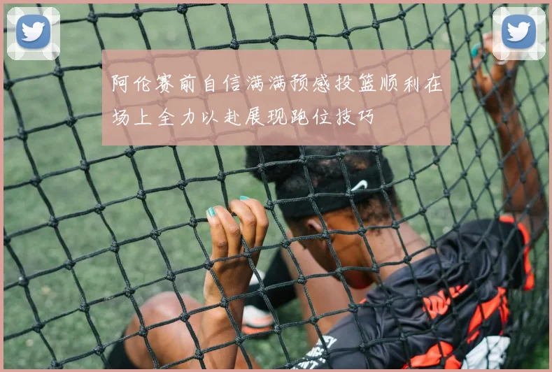 阿伦赛前自信满满预感投篮顺利在场上全力以赴展现跑位技巧