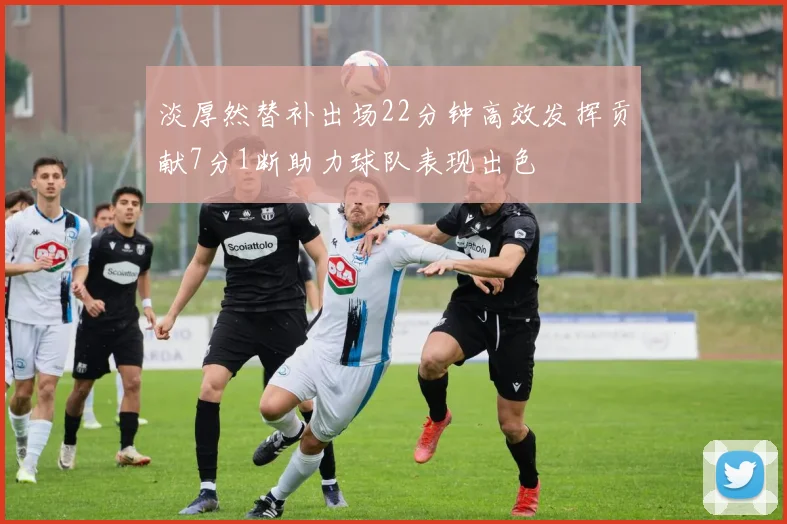 淡厚然替补出场22分钟高效发挥贡献7分1断助力球队表现出色