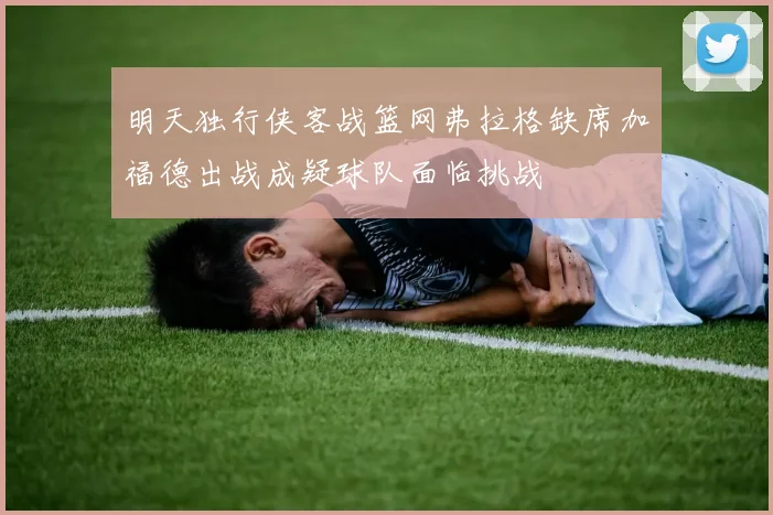 明天独行侠客战篮网弗拉格缺席加福德出战成疑球队面临挑战