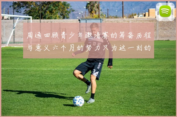 周通回顾青少年邀请赛的筹备历程与意义六个月的努力只为这一刻的精彩