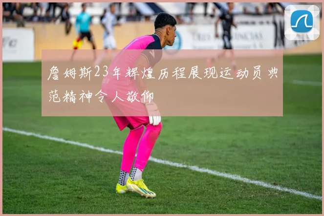 詹姆斯23年辉煌历程展现运动员典范精神令人敬仰