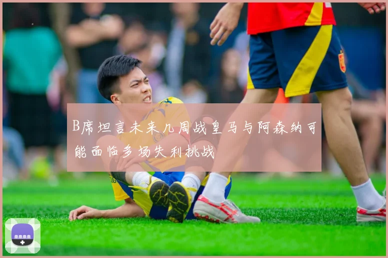 B席坦言未来几周战皇马与阿森纳可能面临多场失利挑战