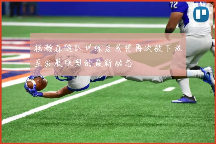 杨瀚森随队训练后或将再次被下放至发展联盟的最新动态
