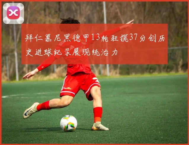 拜仁慕尼黑德甲13轮狂揽37分创历史进球纪录展现统治力