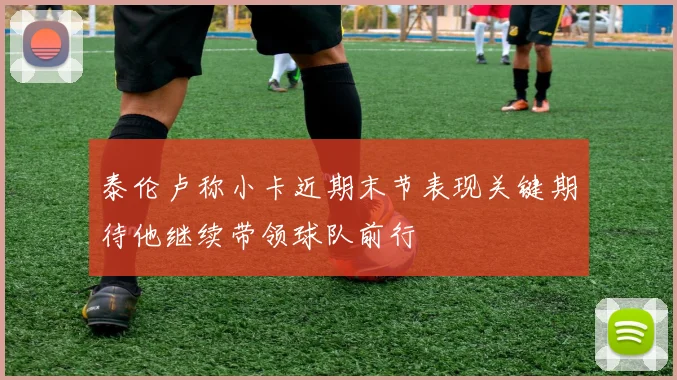 泰伦卢称小卡近期末节表现关键期待他继续带领球队前行