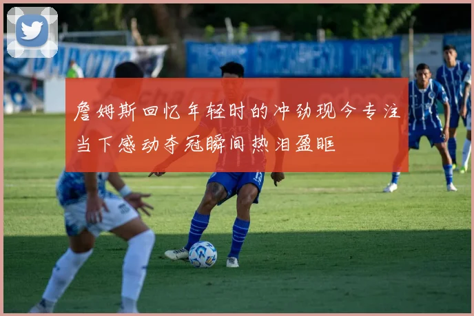 詹姆斯回忆年轻时的冲劲现今专注当下感动夺冠瞬间热泪盈眶