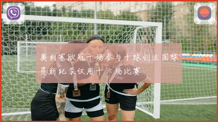奥利塞欧冠十场参与十球创法国球员新纪录仅用十六场比赛